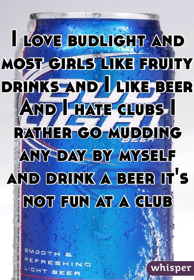 I love budlight and most girls like fruity drinks and I like beer 
And I hate clubs I rather go mudding any day by myself and drink a beer it's not fun at a club