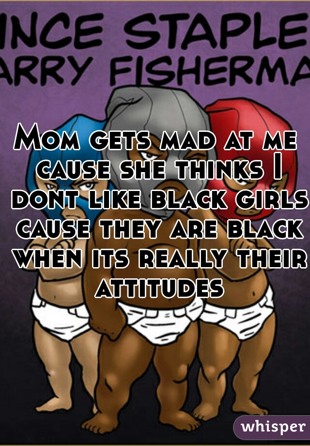 Mom gets mad at me cause she thinks I dont like black girls cause they are black when its really their attitudes