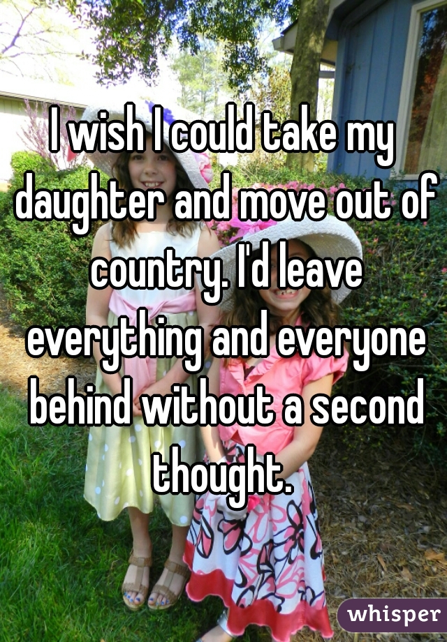 I wish I could take my daughter and move out of country. I'd leave everything and everyone behind without a second thought. 