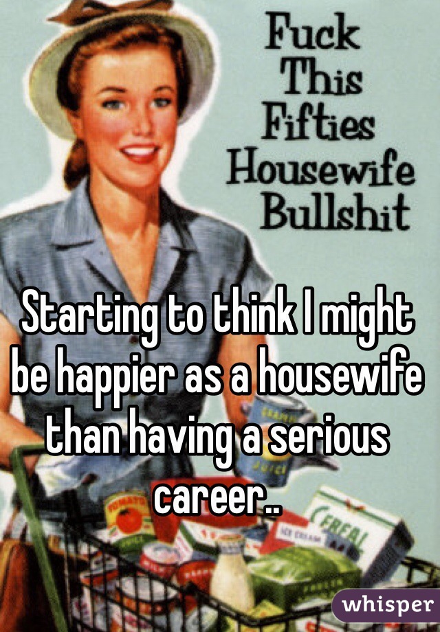 Starting to think I might be happier as a housewife than having a serious career.. 
