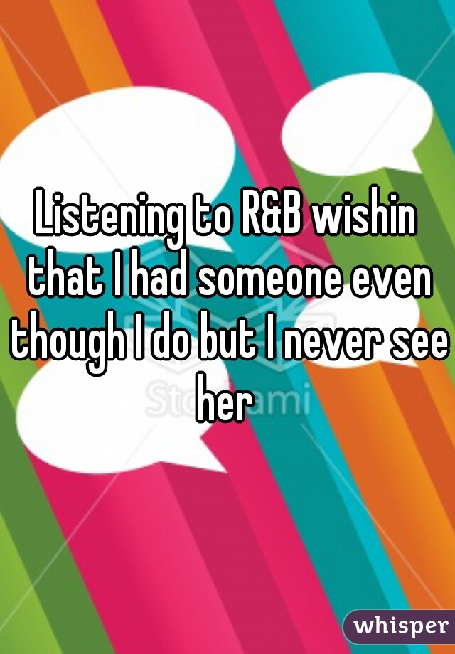 Listening to R&B wishin that I had someone even though I do but I never see her 