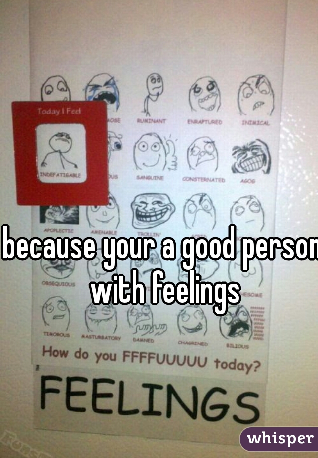 because your a good person with feelings