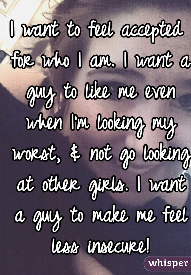 I want to feel accepted for who I am. I want a guy to like me even when I'm looking my worst, & not go looking at other girls. I want a guy to make me feel less insecure!