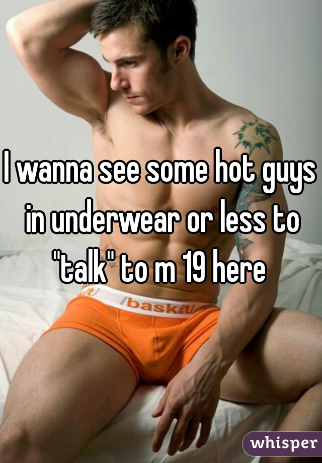 I wanna see some hot guys in underwear or less to "talk" to m 19 here 