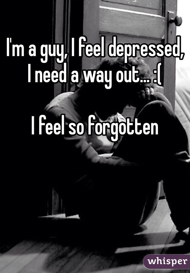 I'm a guy, I feel depressed, 
I need a way out... :( 

I feel so forgotten