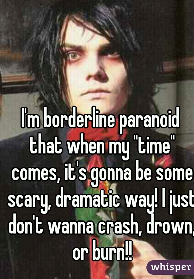 I'm borderline paranoid that when my "time" comes, it's gonna be some scary, dramatic way! I just don't wanna crash, drown, or burn!!