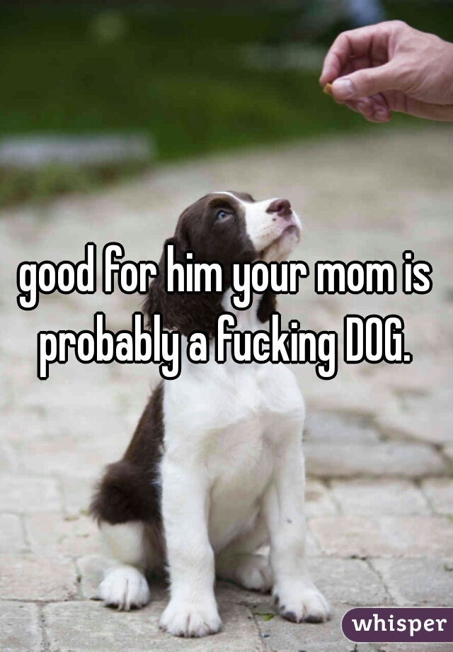 good for him your mom is probably a fucking DOG. 