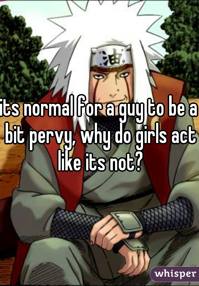 its normal for a guy to be a bit pervy, why do girls act like its not?