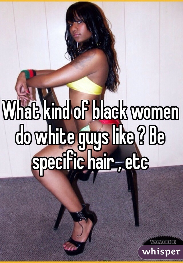What kind of black women do white guys like ? Be specific hair , etc