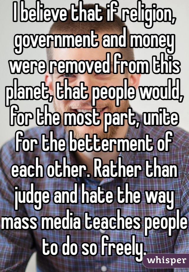 I believe that if religion, government and money were removed from this planet, that people would, for the most part, unite for the betterment of each other. Rather than judge and hate the way mass media teaches people to do so freely.
