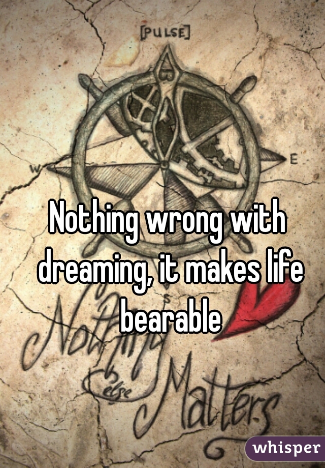 Nothing wrong with dreaming, it makes life bearable