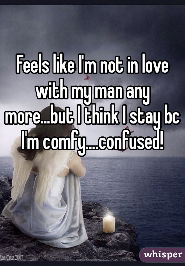 Feels like I'm not in love with my man any more...but I think I stay bc I'm comfy....confused!