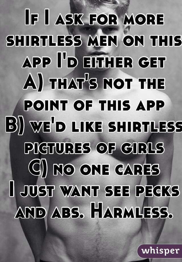 If I ask for more shirtless men on this app I'd either get 
A) that's not the point of this app
B) we'd like shirtless pictures of girls
C) no one cares 
I just want see pecks and abs. Harmless. 