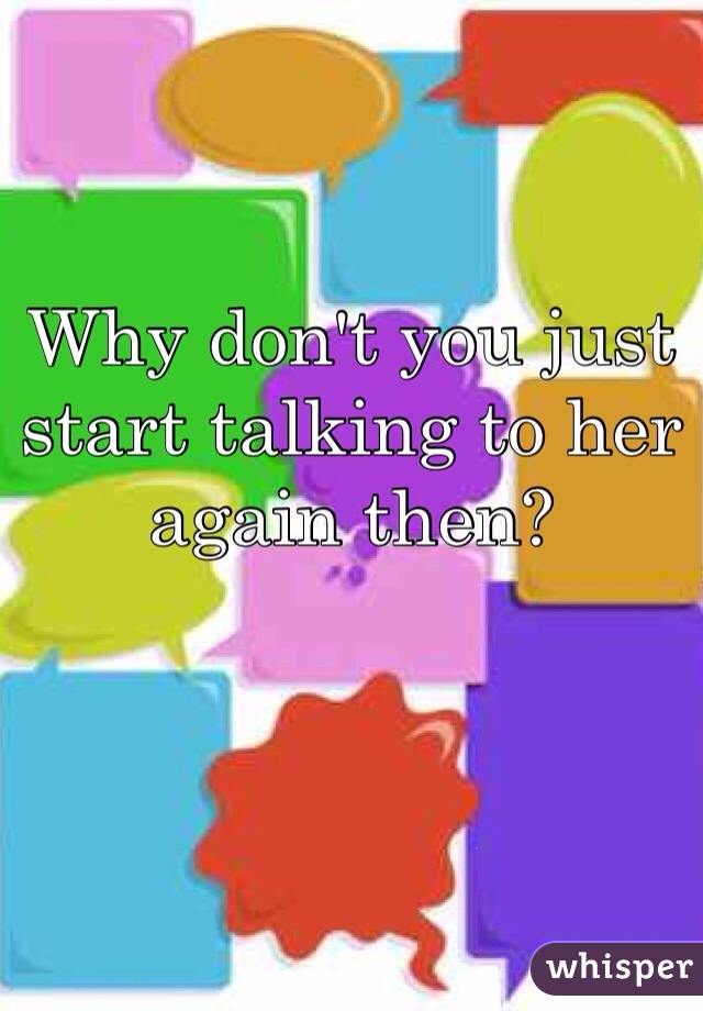 Why don't you just start talking to her again then? 