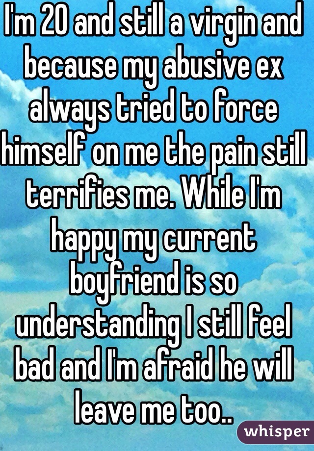 I'm 20 and still a virgin and because my abusive ex always tried to force himself on me the pain still terrifies me. While I'm happy my current boyfriend is so understanding I still feel bad and I'm afraid he will leave me too..