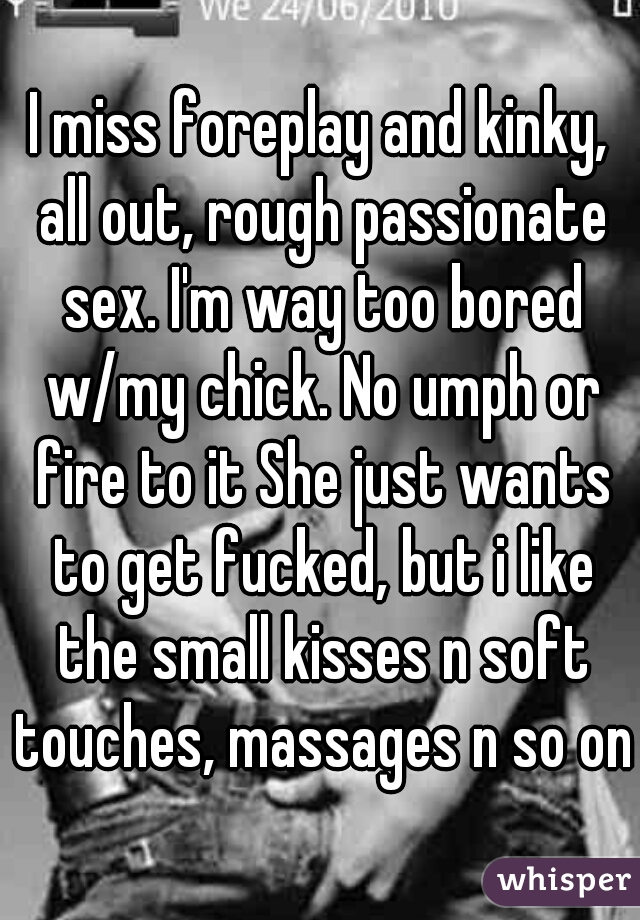 I miss foreplay and kinky, all out, rough passionate sex. I'm way too bored w/my chick. No umph or fire to it She just wants to get fucked, but i like the small kisses n soft touches, massages n so on