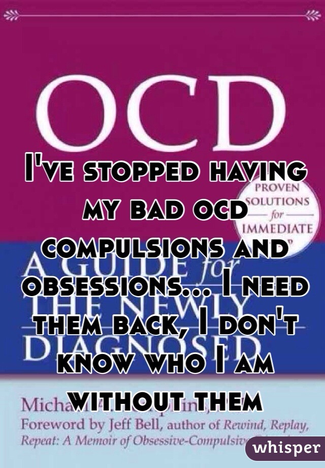 I've stopped having my bad ocd compulsions and obsessions… I need them back, I don't know who I am without them