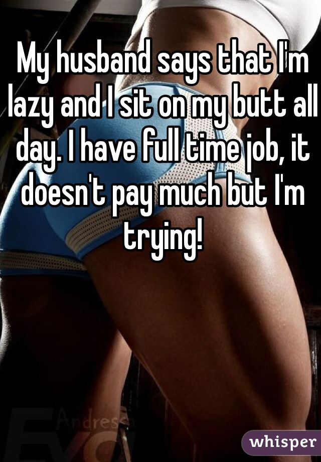 My husband says that I'm lazy and I sit on my butt all day. I have full time job, it doesn't pay much but I'm trying!