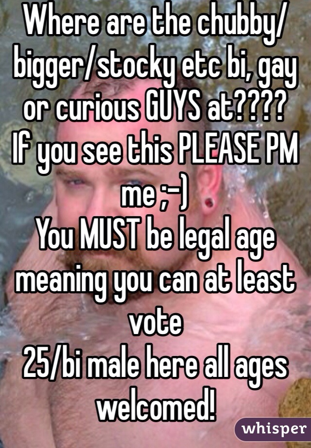 Where are the chubby/bigger/stocky etc bi, gay or curious GUYS at????
If you see this PLEASE PM me ;-)
You MUST be legal age meaning you can at least vote
25/bi male here all ages welcomed!