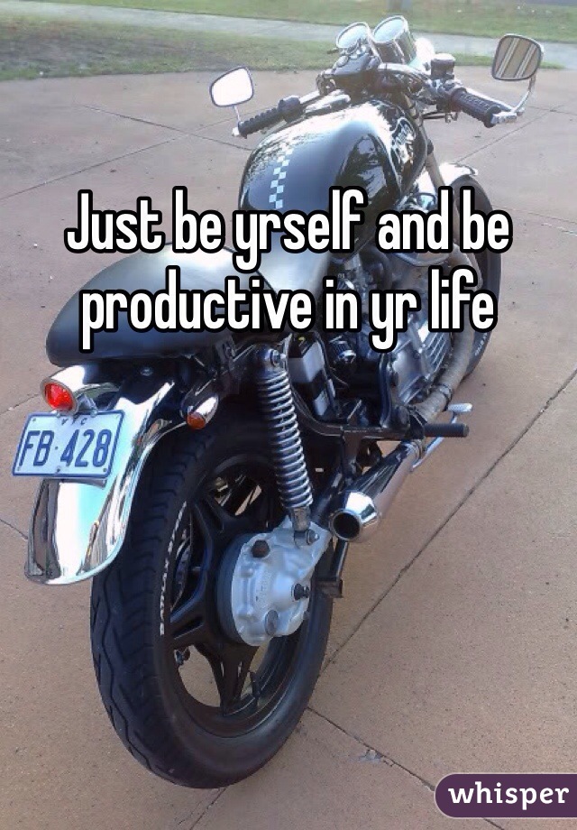 Just be yrself and be productive in yr life