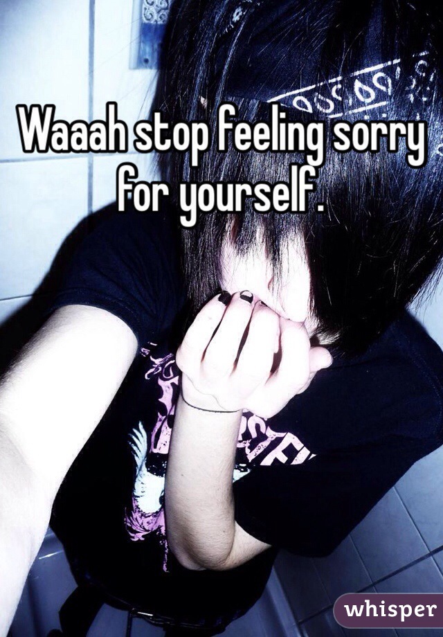 Waaah stop feeling sorry for yourself.