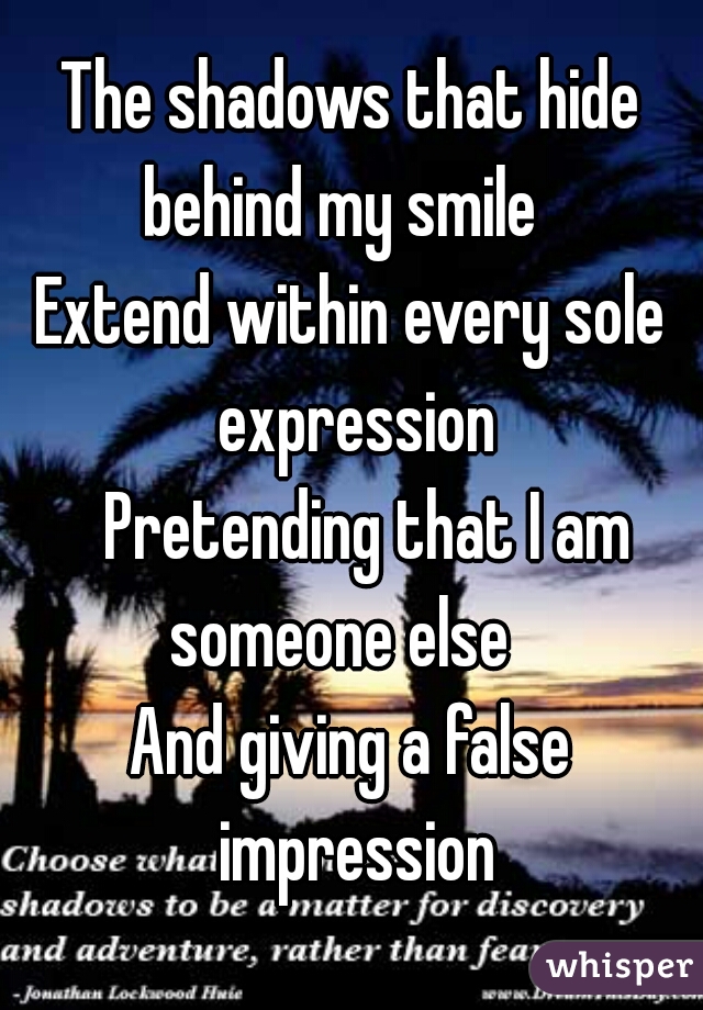 The shadows that hide behind my smile 
Extend within every sole expression
 Pretending that I am someone else 
And giving a false impression