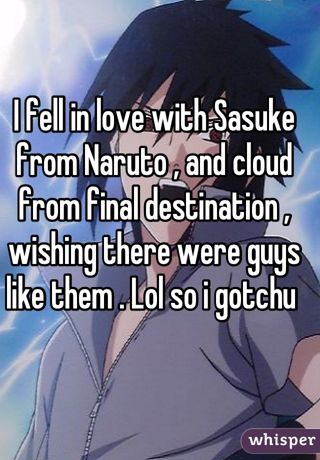 I fell in love with Sasuke from Naruto , and cloud from final destination , wishing there were guys like them . Lol so i gotchu 