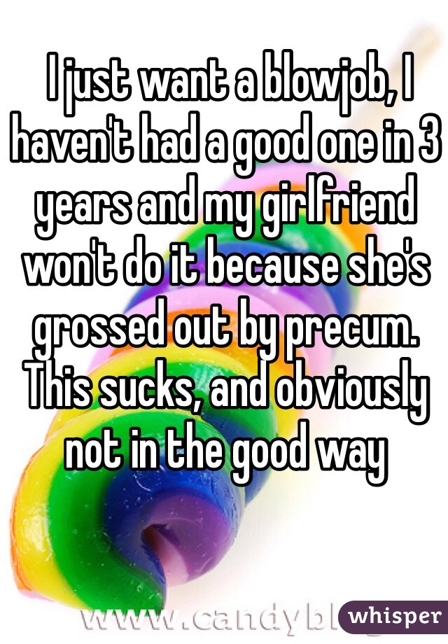  I just want a blowjob, I haven't had a good one in 3 years and my girlfriend won't do it because she's grossed out by precum. This sucks, and obviously not in the good way