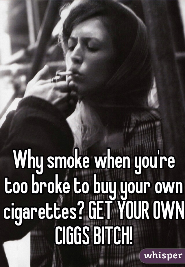 Why smoke when you're too broke to buy your own cigarettes? GET YOUR OWN CIGGS BITCH!