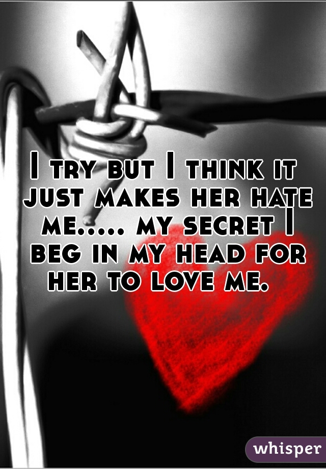 I try but I think it just makes her hate me..... my secret I beg in my head for her to love me.  