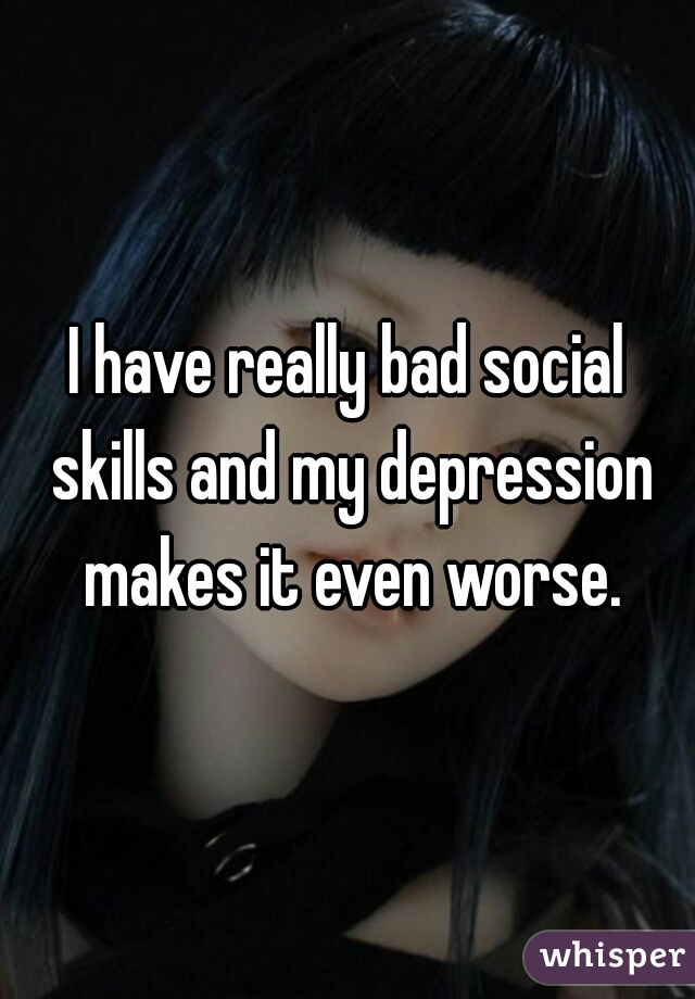 I have really bad social skills and my depression makes it even worse.