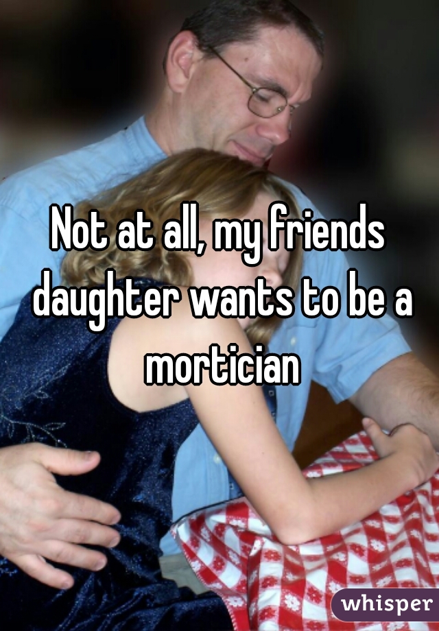 Not at all, my friends daughter wants to be a mortician