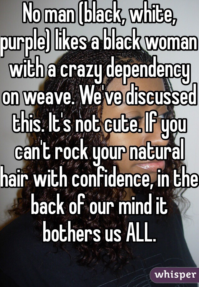 No man (black, white, purple) likes a black woman with a crazy dependency on weave. We've discussed this. It's not cute. If you can't rock your natural hair with confidence, in the back of our mind it bothers us ALL.