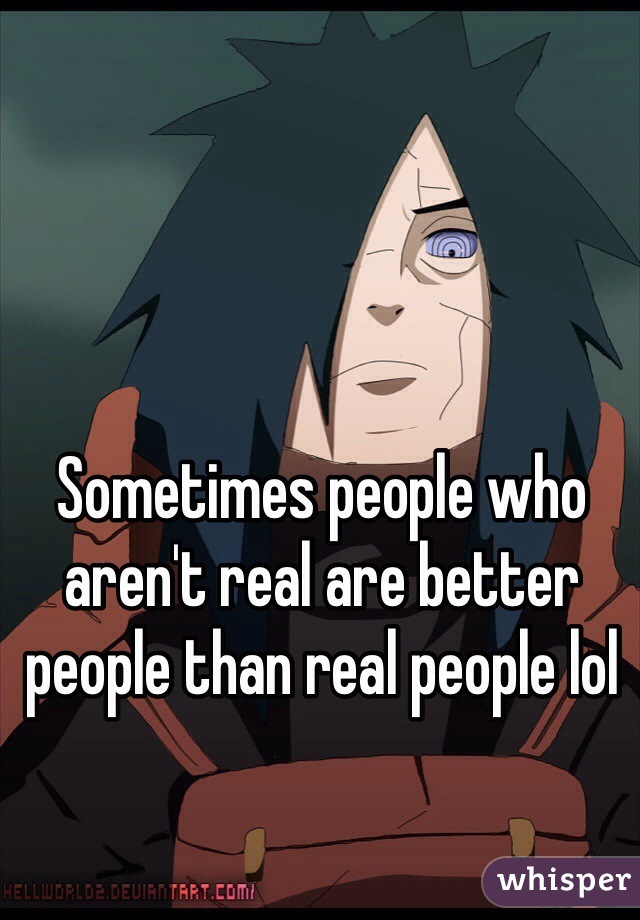 Sometimes people who aren't real are better people than real people lol 