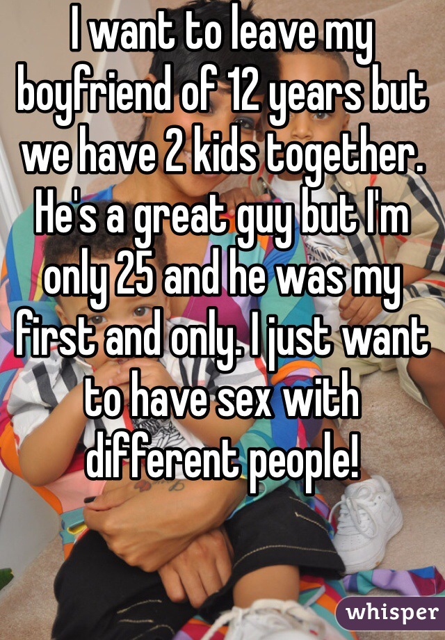 I want to leave my boyfriend of 12 years but we have 2 kids together.  He's a great guy but I'm only 25 and he was my first and only. I just want to have sex with different people!