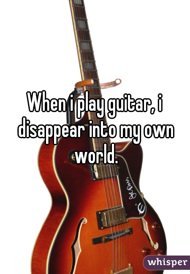 When i play guitar, i disappear into my own world.