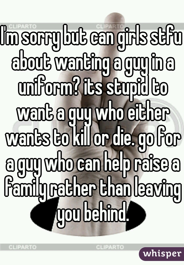I'm sorry but can girls stfu about wanting a guy in a uniform? its stupid to want a guy who either wants to kill or die. go for a guy who can help raise a family rather than leaving you behind.