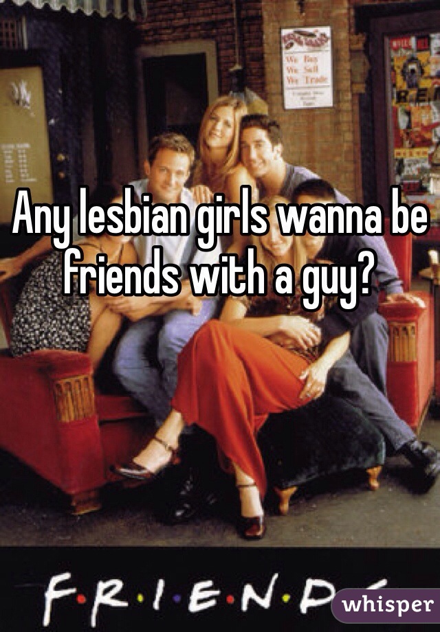 Any lesbian girls wanna be friends with a guy? 