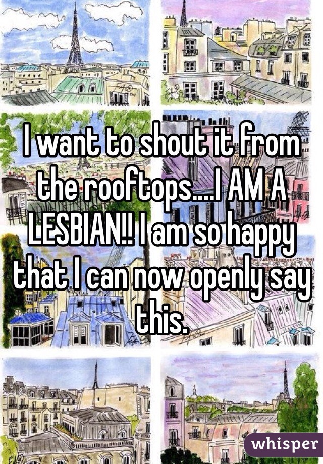 I want to shout it from the rooftops....I AM A LESBIAN!! I am so happy that I can now openly say this. 
