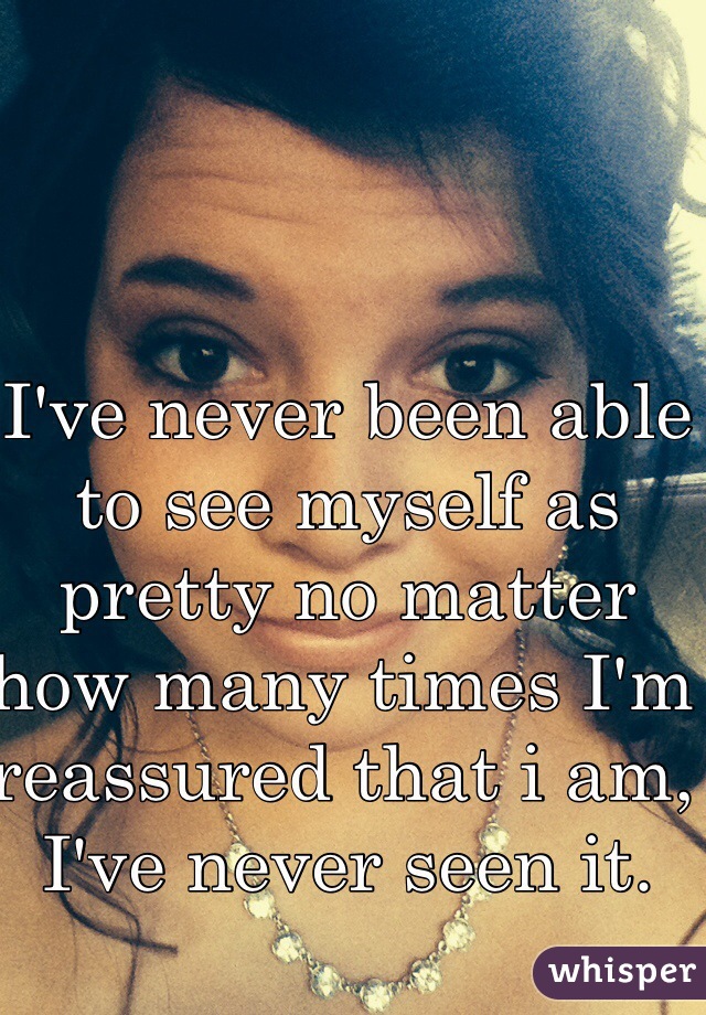 I've never been able to see myself as pretty no matter how many times I'm reassured that i am, I've never seen it. 