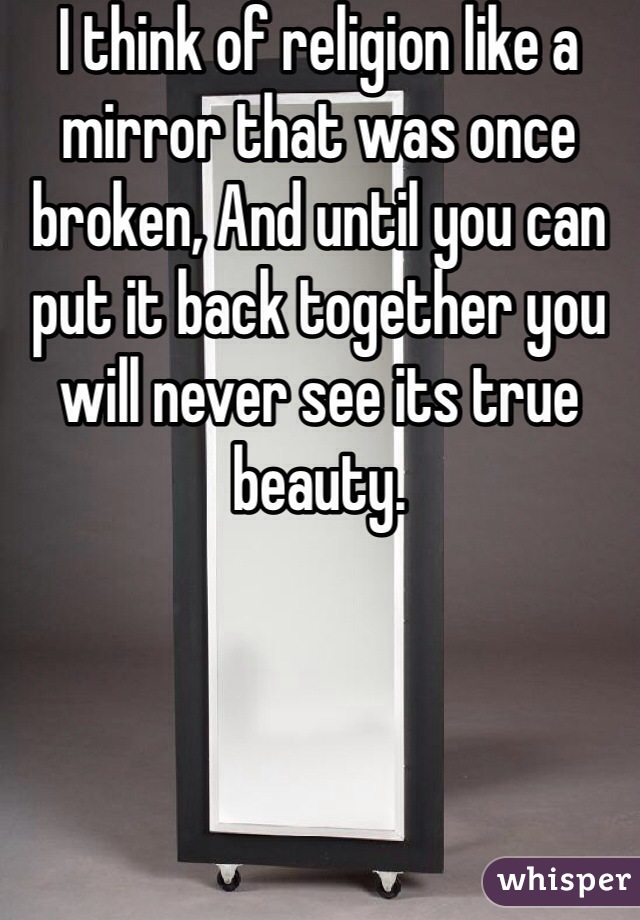 I think of religion like a mirror that was once broken, And until you can put it back together you will never see its true beauty. 