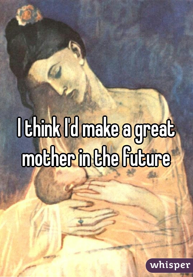 I think I'd make a great mother in the future 