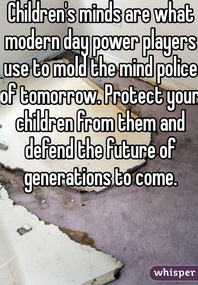 Children's minds are what modern day power players use to mold the mind police of tomorrow. Protect your children from them and defend the future of generations to come.