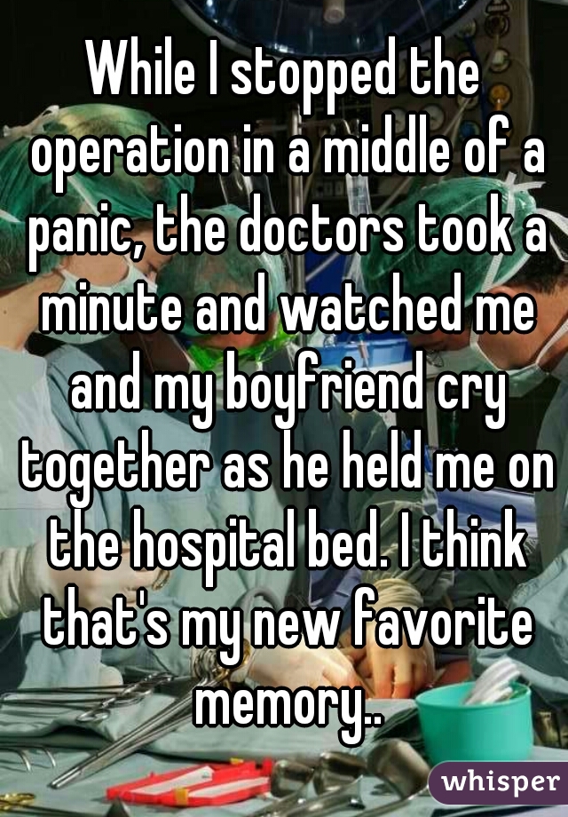 While I stopped the operation in a middle of a panic, the doctors took a minute and watched me and my boyfriend cry together as he held me on the hospital bed. I think that's my new favorite memory..