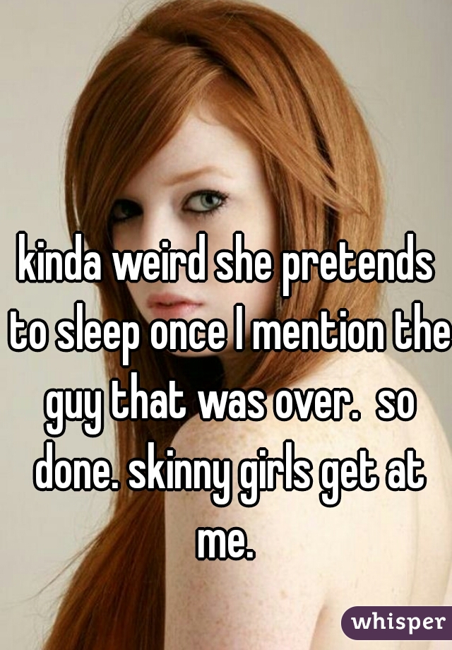 kinda weird she pretends to sleep once I mention the guy that was over.  so done. skinny girls get at me. 