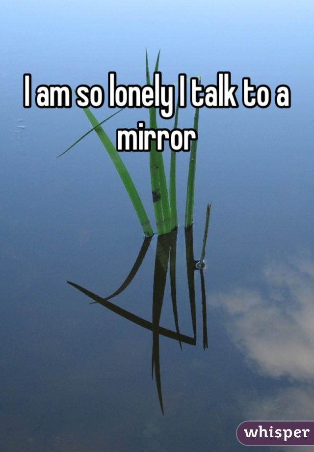 I am so lonely I talk to a mirror