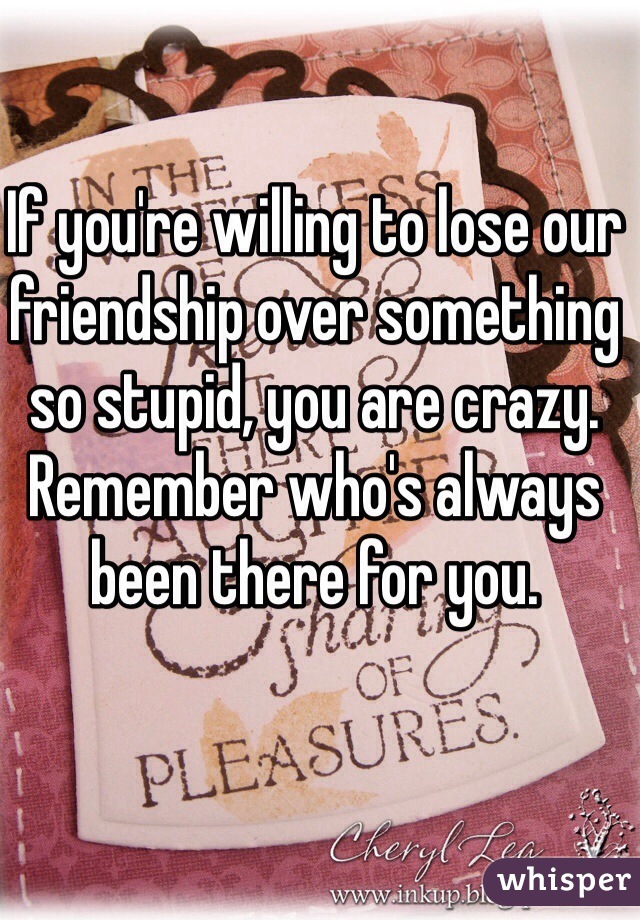 If you're willing to lose our friendship over something so stupid, you are crazy. Remember who's always been there for you. 