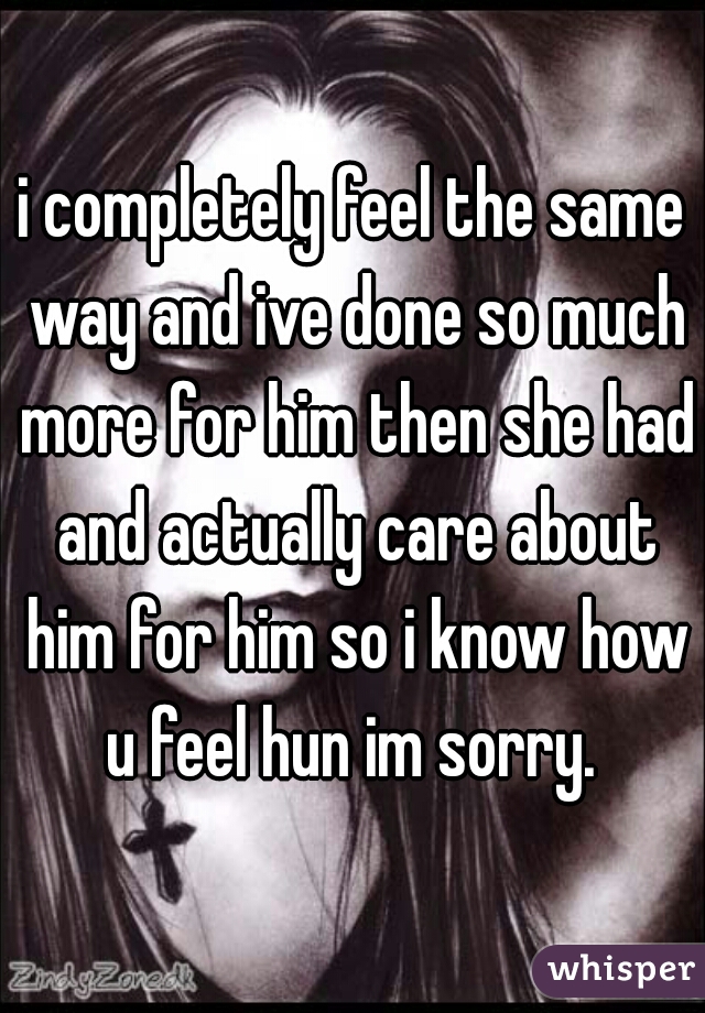 i completely feel the same way and ive done so much more for him then she had and actually care about him for him so i know how u feel hun im sorry. 