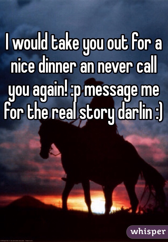 I would take you out for a nice dinner an never call you again! :p message me for the real story darlin :)