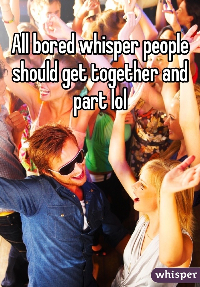All bored whisper people should get together and part lol